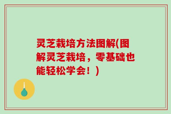 灵芝栽培方法图解(图解灵芝栽培，零基础也能轻松学会！)