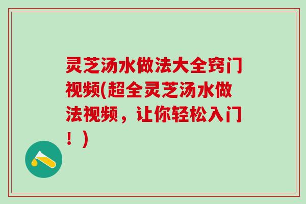 灵芝汤水做法大全窍门视频(超全灵芝汤水做法视频，让你轻松入门！)