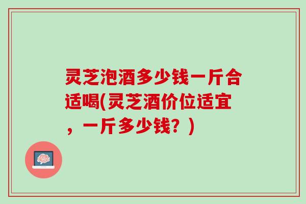 灵芝泡酒多少钱一斤合适喝(灵芝酒价位适宜，一斤多少钱？)