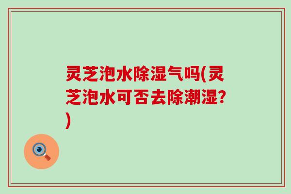 灵芝泡水除湿气吗(灵芝泡水可否去除潮湿？)