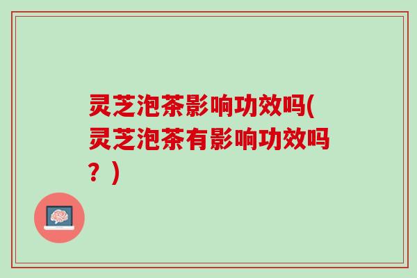 灵芝泡茶影响功效吗(灵芝泡茶有影响功效吗？)
