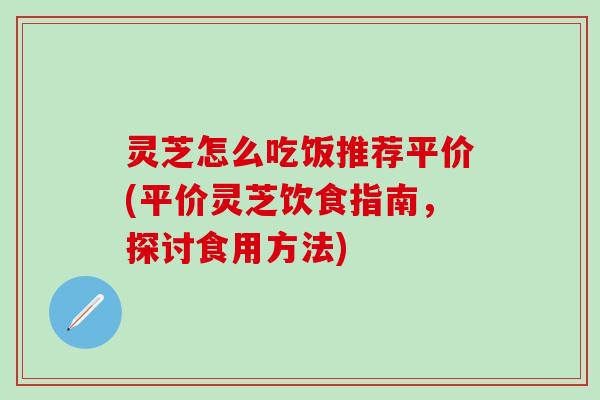 灵芝怎么吃饭推荐平价(平价灵芝饮食指南，探讨食用方法)