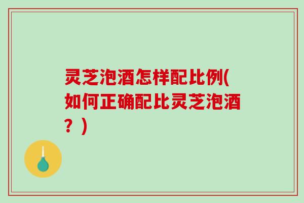灵芝泡酒怎样配比例(如何正确配比灵芝泡酒？)