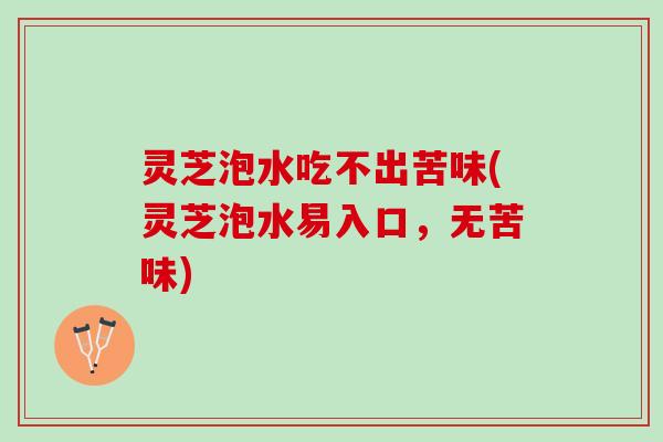 灵芝泡水吃不出苦味(灵芝泡水易入口，无苦味)