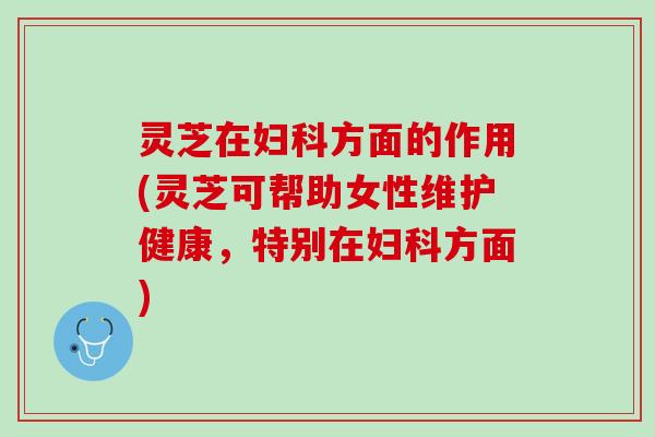灵芝在妇科方面的作用(灵芝可帮助女性维护健康，特别在妇科方面)