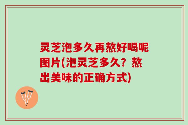 灵芝泡多久再熬好喝呢图片(泡灵芝多久？熬出美味的正确方式)