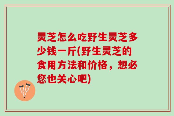 灵芝怎么吃野生灵芝多少钱一斤(野生灵芝的食用方法和价格，想必您也关心吧)