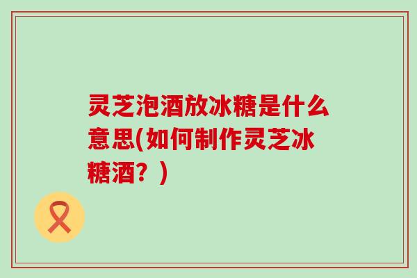 灵芝泡酒放冰糖是什么意思(如何制作灵芝冰糖酒？)