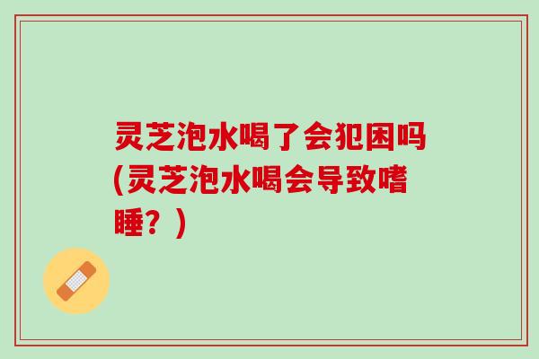 灵芝泡水喝了会犯困吗(灵芝泡水喝会导致嗜睡？)