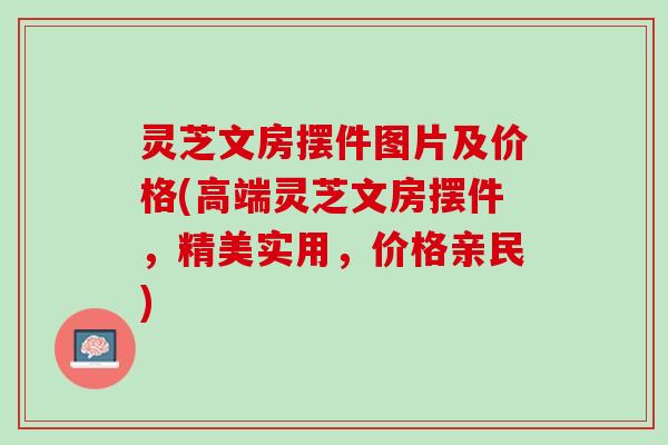 灵芝文房摆件图片及价格(高端灵芝文房摆件，精美实用，价格亲民)
