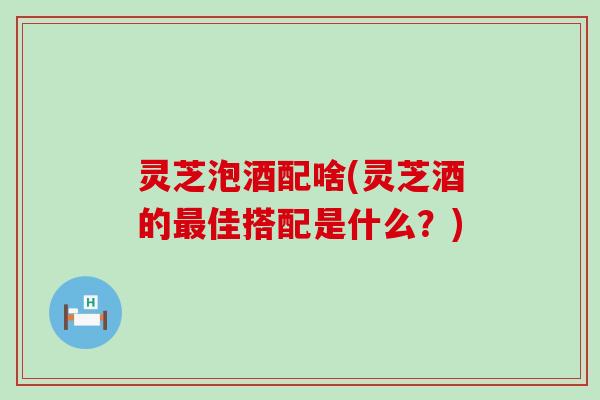 灵芝泡酒配啥(灵芝酒的最佳搭配是什么？)
