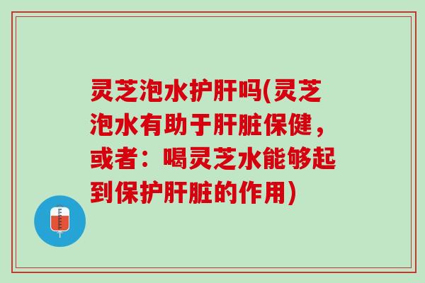 灵芝泡水护肝吗(灵芝泡水有助于肝脏保健，或者：喝灵芝水能够起到保护肝脏的作用)