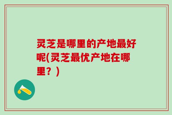 灵芝是哪里的产地最好呢(灵芝最优产地在哪里？)