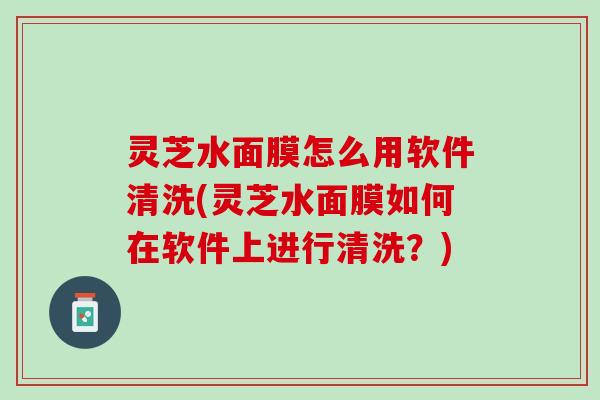 灵芝水面膜怎么用软件清洗(灵芝水面膜如何在软件上进行清洗？)
