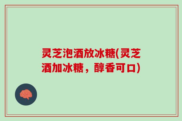 灵芝泡酒放冰糖(灵芝酒加冰糖,醇香可口) 灵芝泡酒放冰糖(灵芝酒加冰糖,醇香可口)