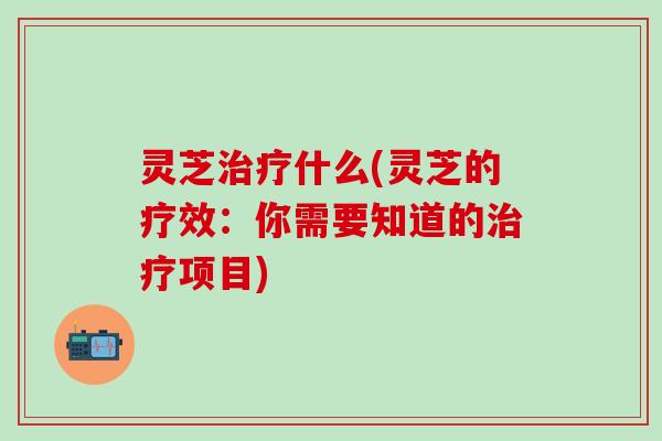 灵芝治疗什么(灵芝的疗效：你需要知道的治疗项目)