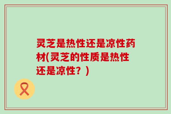 灵芝是热性还是凉性药材(灵芝的性质是热性还是凉性？)