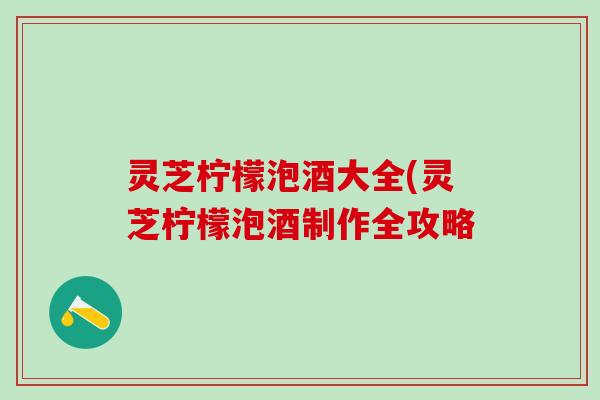 灵芝柠檬泡酒大全(灵芝柠檬泡酒制作全攻略