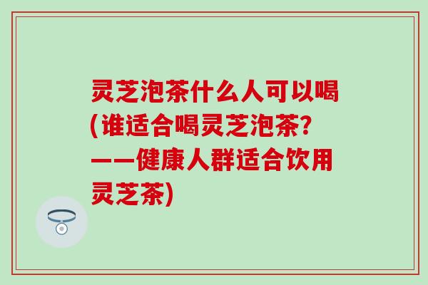 灵芝泡茶什么人可以喝(谁适合喝灵芝泡茶？——健康人群适合饮用灵芝茶)