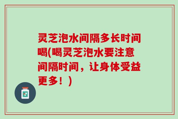 灵芝泡水间隔多长时间喝(喝灵芝泡水要注意间隔时间，让身体受益更多！)