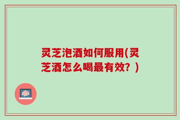 灵芝泡酒如何服用(灵芝酒怎么喝最有效？)