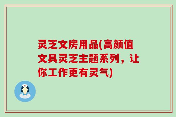 灵芝文房用品(高颜值文具灵芝主题系列，让你工作更有灵气)