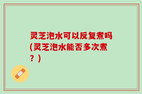灵芝泡水可以反复煮吗(灵芝泡水能否多次煮？)