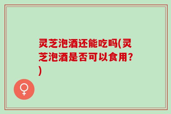 灵芝泡酒还能吃吗(灵芝泡酒是否可以食用？)