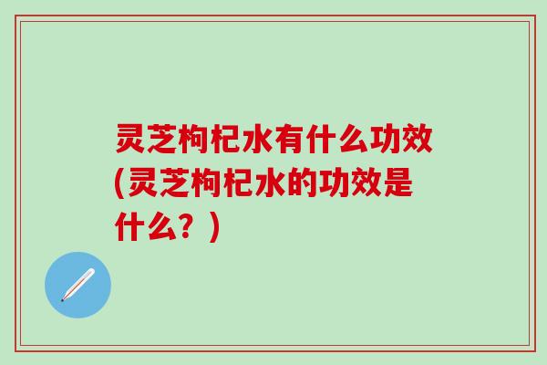 灵芝枸杞水有什么功效(灵芝枸杞水的功效是什么？)