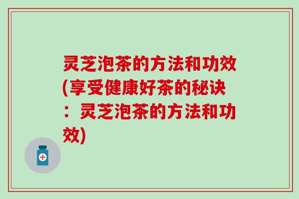灵芝泡茶的方法和功效(享受健康好茶的秘诀：灵芝泡茶的方法和功效)