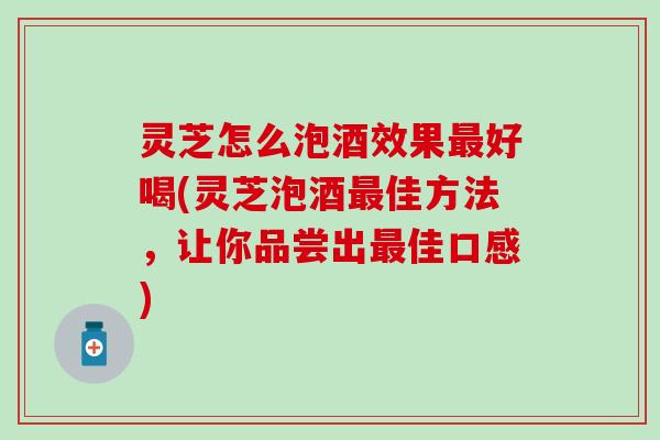 灵芝怎么泡酒效果最好喝(灵芝泡酒最佳方法，让你品尝出最佳口感)