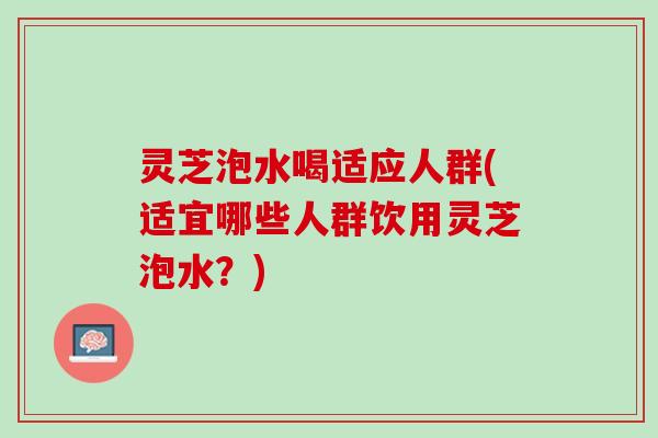 灵芝泡水喝适应人群(适宜哪些人群饮用灵芝泡水？)