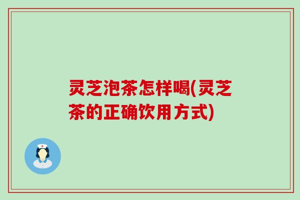 灵芝泡茶怎样喝(灵芝茶的正确饮用方式)