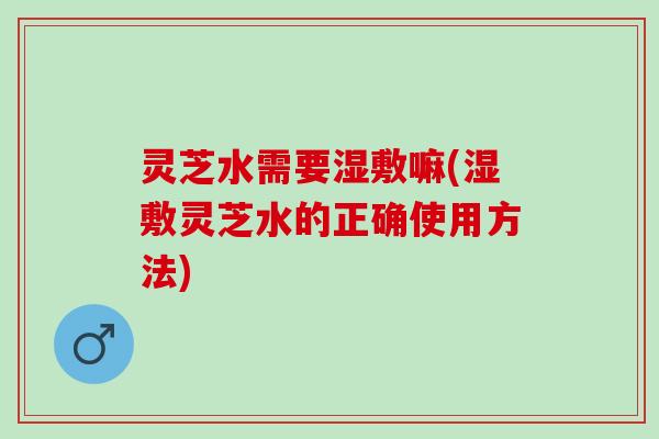 灵芝水需要湿敷嘛(湿敷灵芝水的正确使用方法)