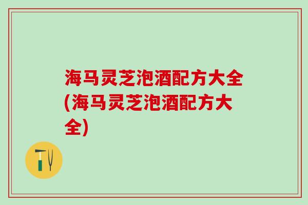 海马灵芝泡酒配方大全(海马灵芝泡酒配方大全)