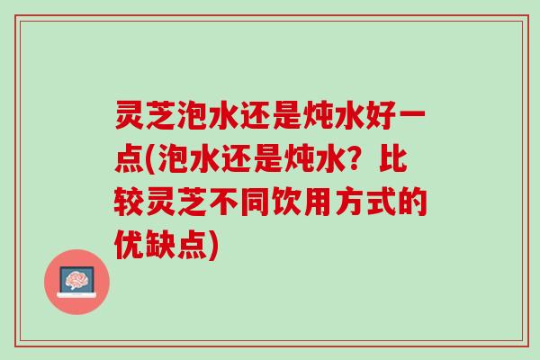 灵芝泡水还是炖水好一点(泡水还是炖水？比较灵芝不同饮用方式的优缺点)