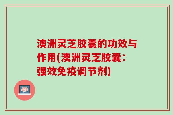 澳洲灵芝胶囊的功效与作用(澳洲灵芝胶囊：强效免疫调节剂)