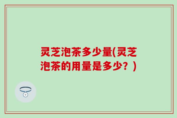 灵芝泡茶多少量(灵芝泡茶的用量是多少？)