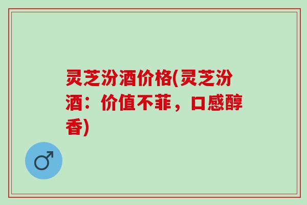 灵芝汾酒价格(灵芝汾酒：价值不菲，口感醇香)