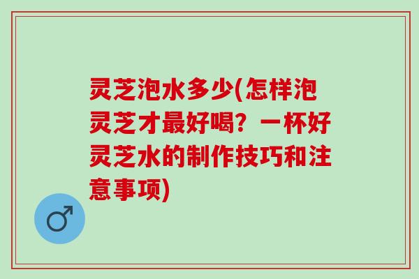 灵芝泡水多少(怎样泡灵芝才最好喝？一杯好灵芝水的制作技巧和注意事项)