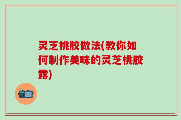 灵芝桃胶做法(教你如何制作美味的灵芝桃胶露)