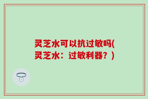 灵芝水可以抗过敏吗(灵芝水：过敏利器？)