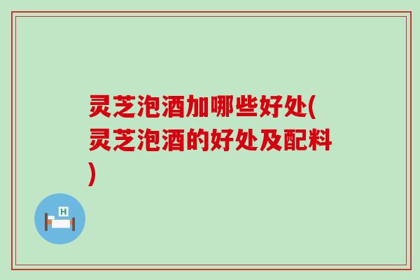 灵芝泡酒加哪些好处(灵芝泡酒的好处及配料)