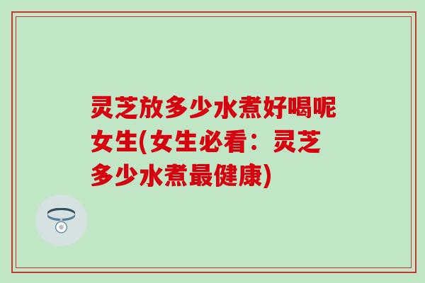 灵芝放多少水煮好喝呢女生(女生必看：灵芝多少水煮最健康)