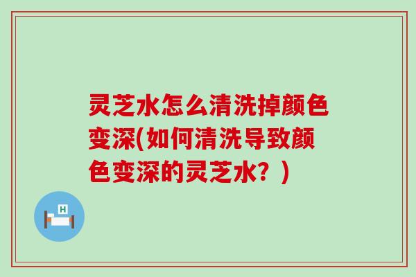 灵芝水怎么清洗掉颜色变深(如何清洗导致颜色变深的灵芝水？)