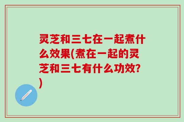 灵芝和三七在一起煮什么效果(煮在一起的灵芝和三七有什么功效？)