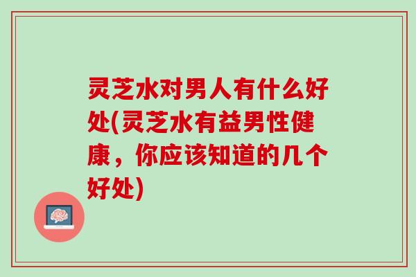 灵芝水对男人有什么好处(灵芝水有益男性健康，你应该知道的几个好处)