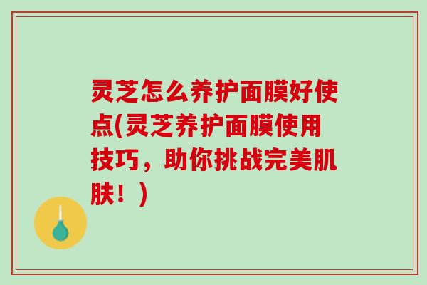 灵芝怎么养护面膜好使点(灵芝养护面膜使用技巧，助你挑战完美肌肤！)