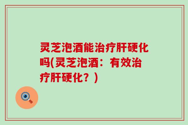 灵芝泡酒能治疗肝硬化吗(灵芝泡酒：有效治疗肝硬化？)