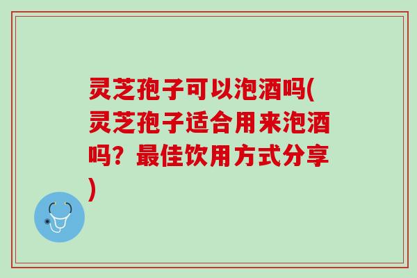 灵芝孢子可以泡酒吗(灵芝孢子适合用来泡酒吗？最佳饮用方式分享)